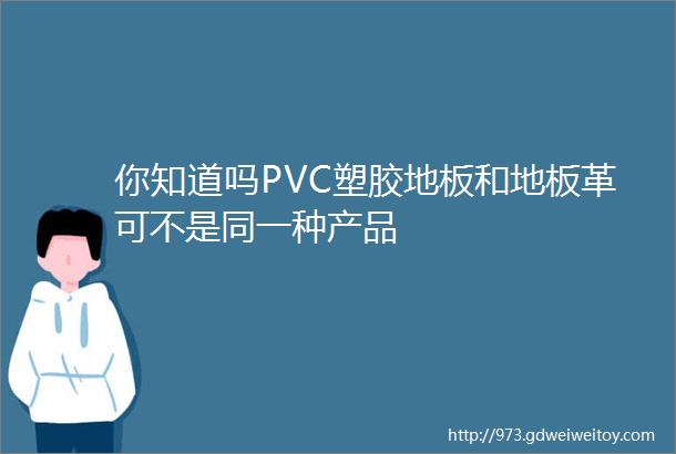 你知道吗PVC塑胶地板和地板革可不是同一种产品